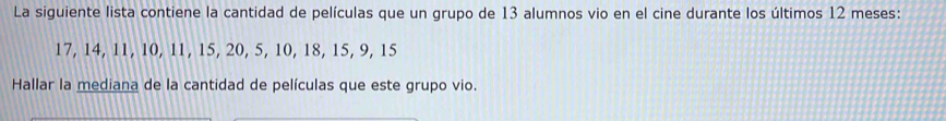 La siguiente lista contiene la cantidad de películas que un grupo de 13 alumnos vio en el cine durante los últimos 12 meses:
17, 14, 11, 10, 11, 15, 20, 5, 10, 18, 15, 9, 15
Hallar la mediana de la cantidad de películas que este grupo vio.