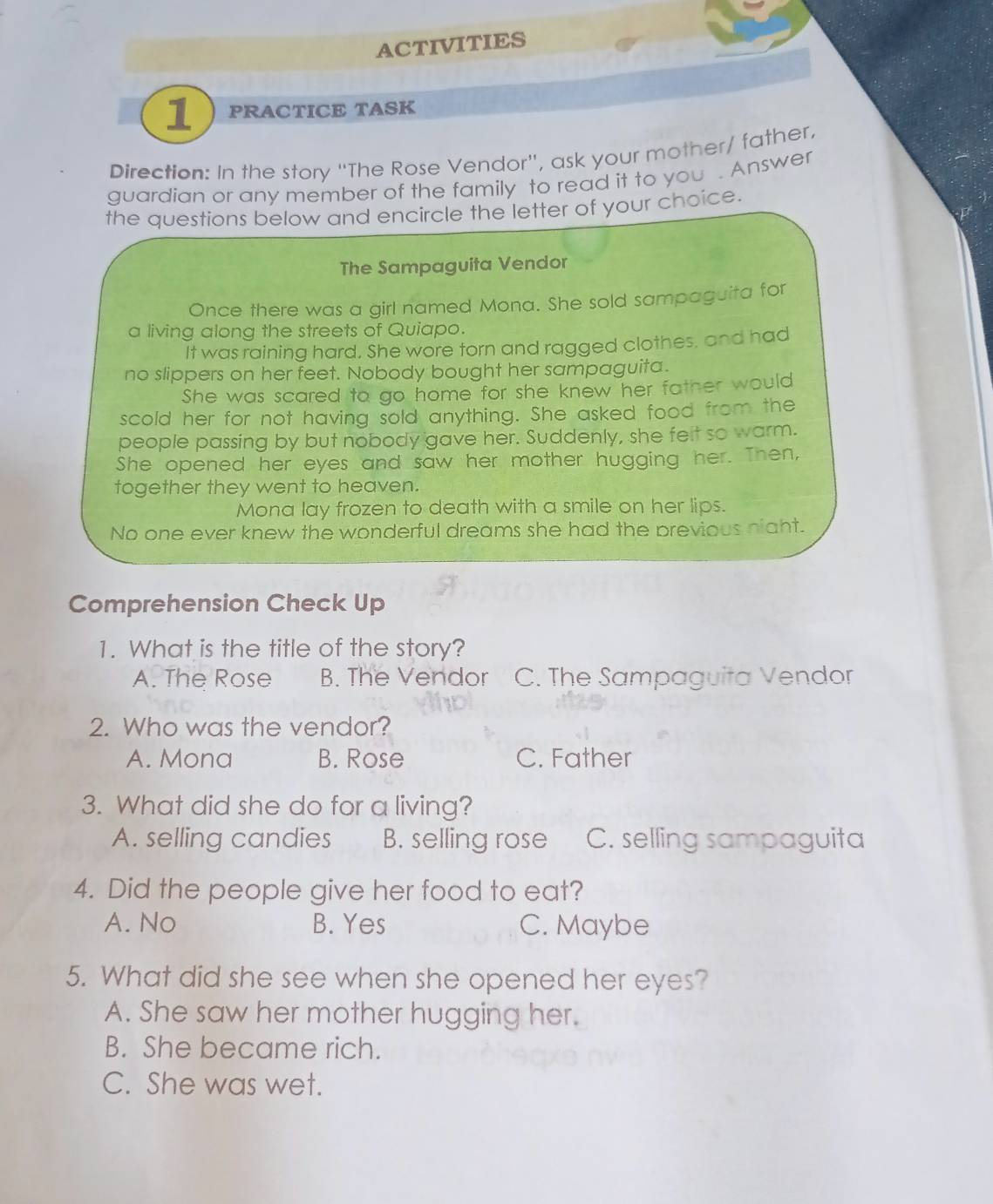 ACTIVITIES
1 PRACTICE TASK
Direction: In the story "The Rose Vendor', ask your mother/ father,
guardian or any member of the family to read it to you . Answer
the questions below and encircle the letter of your choice.
The Sampaguita Vendor
Once there was a girl named Mona. She sold sampaguita for
a living along the streets of Quiapo.
It was raining hard. She wore torn and ragged clothes, and had
no slippers on her feet. Nobody bought her sampaguita.
She was scared to go home for she knew her father would
scold her for not having sold anything. She asked food from the
people passing by but nobody gave her. Suddenly, she felt so warm.
She opened her eyes and saw her mother hugging her. Then,
together they went to heaven.
Mona lay frozen to death with a smile on her lips.
No one ever knew the wonderful dreams she had the previous night.
Comprehension Check Up
1. What is the title of the story?
A. The Rose B. The Vendor C. The Sampaguita Vendor
2. Who was the vendor?
A. Mona B. Rose C. Father
3. What did she do for a living?
A. selling candies B. selling rose C. selling sampaguita
4. Did the people give her food to eat?
A. No B. Yes C. Maybe
5. What did she see when she opened her eyes?
A. She saw her mother hugging her.
B. She became rich.
C. She was wet.