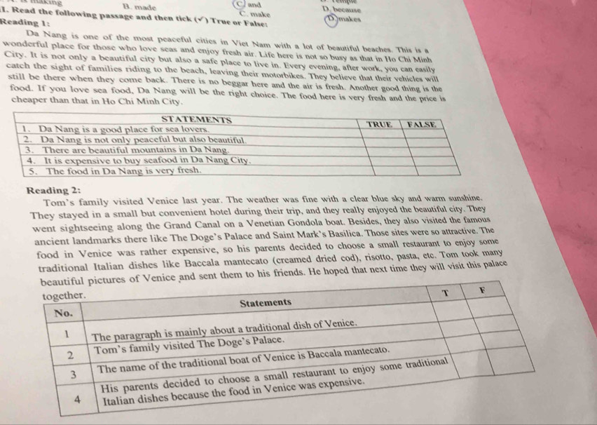 B. made C and D. because
C. make
I. Read the following passage and then tick (√) True or False: Dymakes
Reading 1:
Da Nang is one of the most peaceful cities in Viet Nam with a lot of beautiful beaches. This is a
wonderful place for those who love seas and enjoy fresh air. Life here is not so busy as that in Ho Chi Minh
City. It is not only a beautiful city but also a safe place to live in. Every evening, after work, you can easily
catch the sight of families riding to the beach, leaving their motorbikes. They believe that their vehicles will
still be there when they come back. There is no beggar here and the air is fresh. Another good thing is the
food. If you love sea food, Da Nang will be the right choice. The food here is very fresh and the price is
cheaper than that in Ho Chi Minh City.
Reading 2:
Tom's family visited Venice last year. The weather was fine with a clear blue sky and warm sunshine.
They stayed in a small but convenient hotel during their trip, and they really enjoyed the beautiful city. They
went sightseeing along the Grand Canal on a Venetian Gondola boat. Besides, they also visited the famous
ancient landmarks there like The Doge’s Palace and Saint Mark’s Basilica. Those sites were so attractive. The
food in Venice was rather expensive, so his parents decided to choose a small restaurant to enjoy some
traditional Italian dishes like Baccala mantecato (creamed dried cod), risotto, pasta, etc. Tom took many
and sent them to his friends. He hoped that next time they will visit this palace
