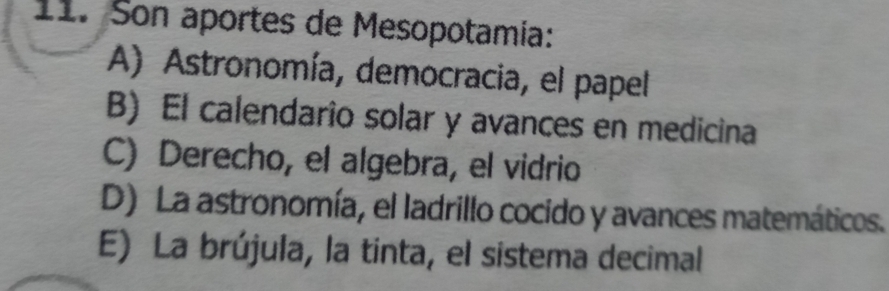 Son aportes de Mesopotamía:
A) Astronomía, democracia, el papel
B) El calendario solar y avances en medicina
C) Derecho, el algebra, el vidrio
D) La astronomía, el ladrillo cocido y avances matemáticos.
E) La brújula, la tinta, el sistema decimal