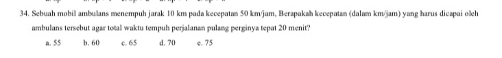 Sebuah mobil ambulans menempuh jarak 10 km pada kecepatan 50 km/jam, Berapakah kecepatan (dalam km/jam) yang harus dicapai oleh
ambulans tersebut agar total waktu tempuh perjalanan pulang perginya tepat 20 menit?
a. 55 b. 60 c. 65 d. 70 e. 75