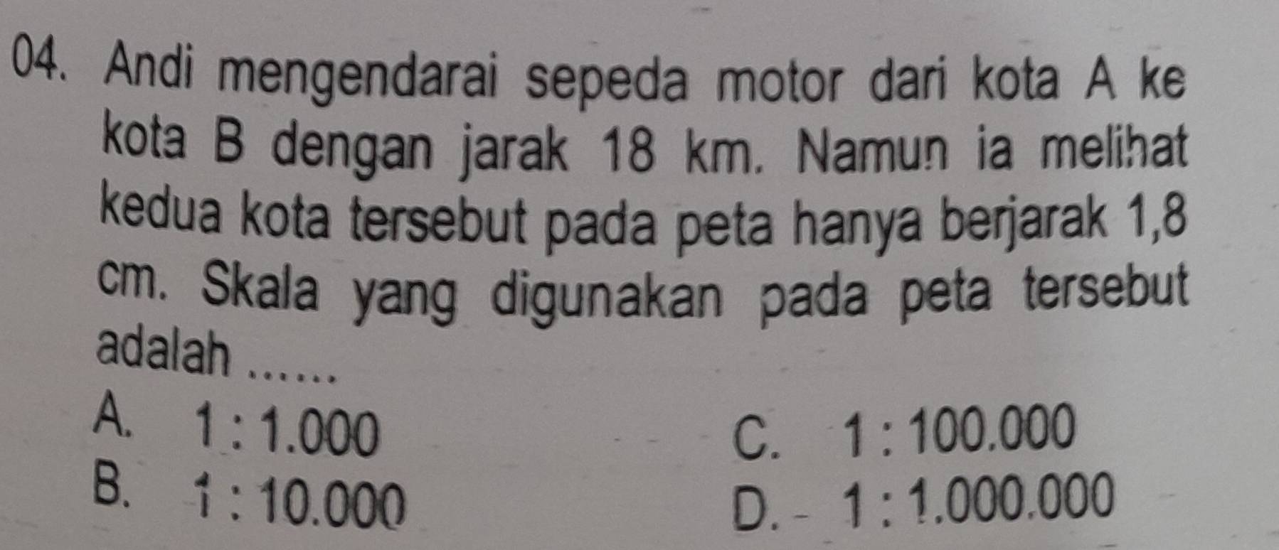 Andi mengendarai sepeda motor dari kota A ke
kota B dengan jarak 18 km. Namun ia melihat
kedua kota tersebut pada peta hanya berjarak 1,8
cm. Skala yang digunakan pada peta tersebut
adalah_
A. 1:1.000
C. 1:100.000
B. 1:10.000
D. - 1:1.000.000