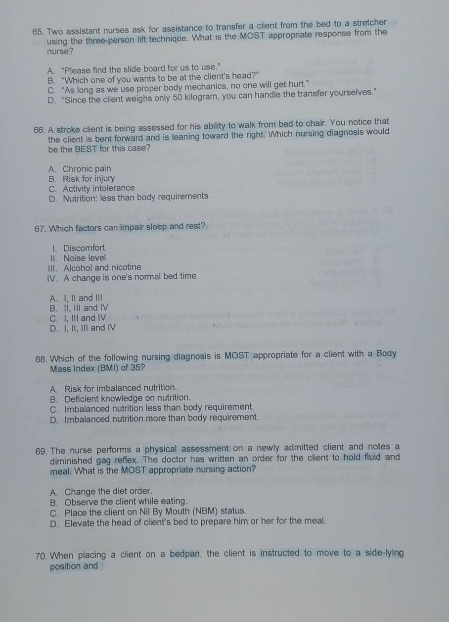 Two assistant nurses ask for assistance to transfer a client from the bed to a stretcher
using the three-person lift technique. What is the MOST appropriate response from the
nurse?
A. “Please find the slide board for us to use.”
B. “Which one of you wants to be at the client's head?”
C. “As long as we use proper body mechanics, no one will get hurt.”
D. “Since the client weighs only 50 kilogram, you can handle the transfer yourselves.”
66. A stroke client is being assessed for his ability to walk from bed to chair. You notice that
the client is bent forward and is leaning toward the right. Which nursing diagnosis would
be the BEST for this case?
A. Chronic pain
B. Risk for injury
C. Activity intolerance
D. Nutrition: less than body requirements
67. Which factors can impair sleep and rest?
1. Discomfort
II. Noise level
III. Alcohol and nicotine
IV. A change is one's normal bed time
A. I, II and III
B. II, III and IV
C. I, III and IV
D. I, II, III and IV
68. Which of the following nursing diagnosis is MOST appropriate for a client with a Body
Mass Index (BMI) of 35?
A. Risk for imbalanced nutrition.
B. Deficient knowledge on nutrition.
C. Imbalanced nutrition less than body requirement.
D. Imbalanced nutrition more than body requirement.
69. The nurse performs a physical assessment on a newly admitted client and notes a
diminished gag reflex. The doctor has written an order for the client to hold fluid and
meal. What is the MOST appropriate nursing action?
A. Change the diet order.
B. Observe the client while eating.
C. Place the client on Nil By Mouth (NBM) status.
D. Elevate the head of client's bed to prepare him or her for the meal.
70. When placing a client on a bedpan, the client is instructed to move to a side-lying
position and