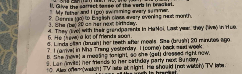 She can (run ) fa t 7 No, s he ( can : 
ll. Give the correct tense of the verb in bracket. 
1. My father and I (go) swimming every summer. 
2. Dennis (go) to English class every evening next month. 
3. She (be) 20 on her next birthday. 
4. They (live) with their grandparents in HaNoi. Last year, they (live) in Hue. 
5. He (have) a lot of friends soon. 
6. Linda often (brush) her teeth after meals. She (brush) 20 minutes ago. 
7. I (arrive) in Nha Trang yesterday. I (come) back next week. 
8. She (have) a meeting tonight, so she (get) dressed right now. 
9. Lan (invite) her friends to her birthday party next Sunday. 
10. Alex often (watch) TV late at night. He should (not watch) TV late.