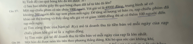 b) Tính độ cao quả bóng khi đã lên được 331
c) Sau bao nhiêu giãy thì quá bóng chạm đất kế từ khi đá lên?
Câu 37: Một rạp chiếu phim có sức chứa 1000 người. Với giá vé là 40000 động, trung bình sẽ có
khoảng 300 người đến rạp xem phim mỗi ngày. Đế tăng số lượng về bán ra, rạp chiếu phim đã
khảo sát thị trường và thấy rằng nếu giá vé cứ giảm 10000 đồng thì sẽ có thêm 100 người đến
rạp mỗi ngày.
a) Tìm công thức của hàm số R(x) mô tả doanh thu từ tiền bán về mỗi ngày của rạp
chiếu phim khi giá vé là x nghìn đồng.
b) Tìm mức giá vé để doanh thu từ tiền bán vé mỗi ngày của rạp là lớn nhất.
Cu 38: Một hòn đá được ném lên trên theo phương thắng đứng. Khi bỏ qua sức cán không khí,