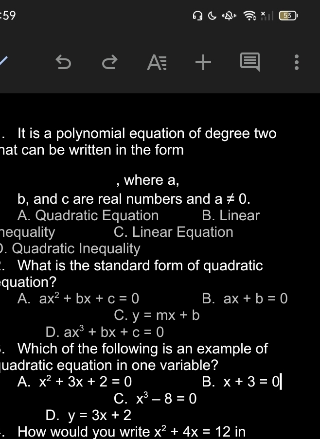 5 
"A "
A +
. It is a polynomial equation of degree two
hat can be written in the form
, where a,
b, and c are real numbers and a!= 0.
A. Quadratic Equation B. Linear
nequality C. Linear Equation
). Quadratic Inequality
. What is the standard form of quadratic
quation?
A. ax^2+bx+c=0 B. ax+b=0
C. y=mx+b
D. ax^3+bx+c=0. Which of the following is an example of
uadratic equation in one variable?
A. x^2+3x+2=0 B. x+3=0
C. x^3-8=0
D. y=3x+2
How would you write x^2+4x=12 in