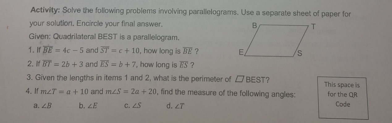 Activity: Solve the following problems involving parallelograms. Use a separate sheet of paper for 
your solution. Encircle your final answer. 
Given: Quadrilateral BEST is a parallelogram. 
1. If overline BE=4c-5 and overline ST=c+10 , how long is overline BE ? 
2. If overline BT=2b+3 and overline ES=b+7 , how long is overline ES ? 
3. Given the lengths in items 1 and 2, what is the perimeter of □ BEST ? This space is 
4. If m∠ T=a+10 and m∠ S=2a+20 , find the measure of the following angles: for the QR
a. ∠ B b. ∠ E C. ∠ S d. ∠ T Code