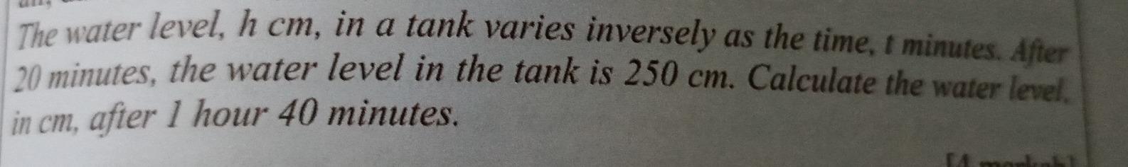 The water level, h cm, in a tank varies inversely as the time, t minutes. After
20 minutes, the water level in the tank is 250 cm. Calculate the water level. 
in cm, after 1 hour 40 minutes.