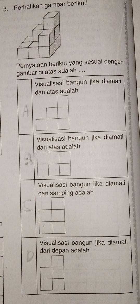 Perhatikan gambar berikut!
Pernyataan berikut yang sesuai dengan
gambar di atas adalah ....
Visualisasi bangun jika diamati
dari atas adalah
Visualisasi bangun jika diamati
dari atas adalah
Visualisasi bangun jika diamati
dari samping adalah
Visualisasi bangun jika diamati
dari depan adalah