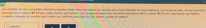 Los clientes de una compañía telefónica pueden elegir entre dos planes de servicio para hacer llamadas de larga distancia. Con el primer plan, no hay una tarifa 
mensual pero cobran $0.15 por cada minuto que hablen. Con el segundo plan, hay una tarifa mensual de $21 y cobran $0.11 por cada minuto que hablen. 
¿Cuántos minutos se tendría que hablar por teléfono para que los dos planes cuesten lo mismo? 
minutos 
6