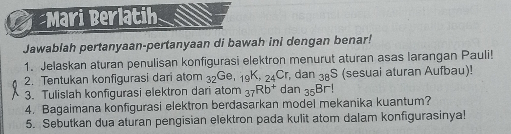 Mari Berlatih 
Jawablah pertanyaan-pertanyaan di bawah ini dengan benar! 
1. Jelaskan aturan penulisan konfigurasi elektron menurut aturan asas larangan Pauli! 
2. Tentukan konfigurasi dari atom _32Ge, _19K, _24Cr , dan _3 (sesuai aturan Aufbau)! 
3. Tulislah konfigurasi elektron dari atom _37Rb^+ dan _35Br
4. Bagaimana konfigurasi elektron berdasarkan model mekanika kuantum? 
5. Sebutkan dua aturan pengisian elektron pada kulit atom dalam konfigurasinya!