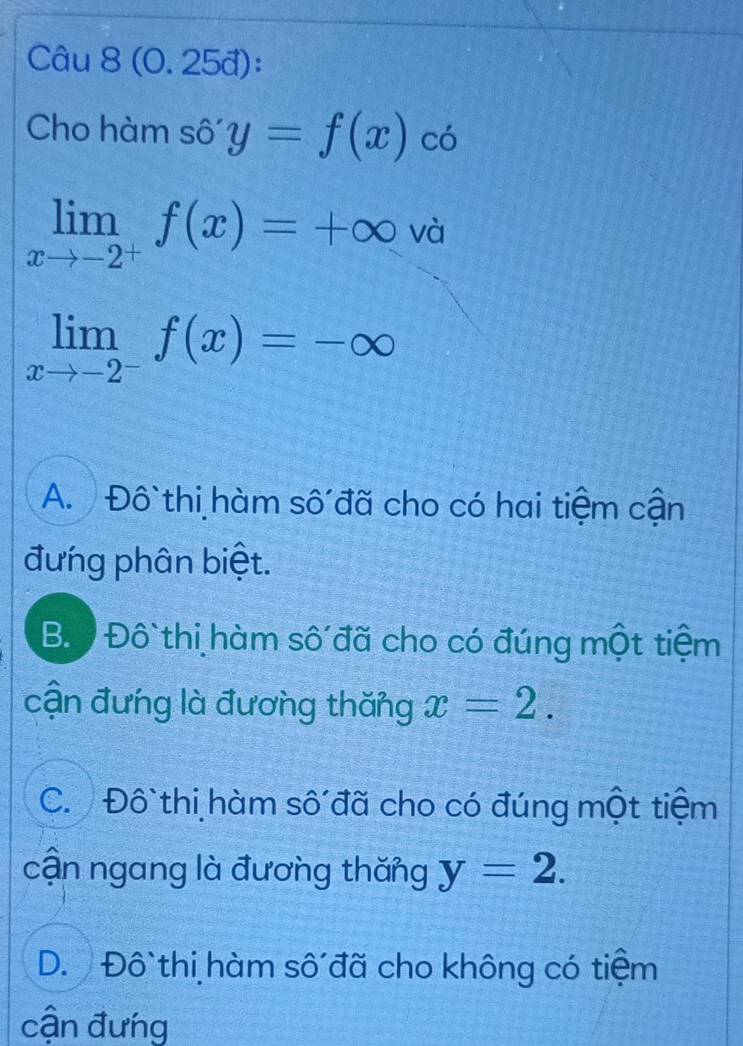 (0. 25đ):
Cho hàm sô y=f(x)co
limlimits _xto -2^+f(x)=+∈fty và
limlimits _xto -2^-f(x)=-∈fty
A. Đô thi hàm số đã cho có hai tiệm cận
đưng phân biệt.
B. Đô thi hàm số đã cho có đúng một tiệm
cận đưng là đương thăng x=2.
C. Đô thi hàm số đã cho có đúng một tiệm
cận ngang là đương thăng y=2.
D. Đô thi hàm số đã cho không có tiệm
cận đưng