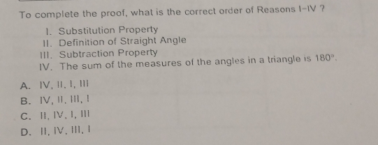 To complete the proof, what is the correct order of Reasons I-IV ?
1. Substitution Property
II. Definition of Straight Angle
III. Subtraction Property
IV. The sum of the measures of the angles in a triangle is 180°.
A. Ⅳ, Ⅱ, I, Ⅲ
B. ⅣV,Ⅱ.Ⅲ, Ⅰ
C. Ⅱ,Ⅳ,I,Ⅲ
D.Ⅱ,Ⅳ,Ⅲ, Ⅰ