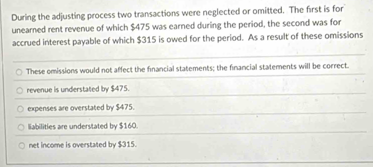 During the adjusting process two transactions were neglected or omitted. The first is for
unearned rent revenue of which $475 was earned during the period, the second was for
accrued interest payable of which $315 is owed for the period. As a result of these omissions
These omissions would not affect the financial statements; the financial statements will be correct.
revenue is understated by $475.
expenses are overstated by $475.
liabilities are understated by $160.
net income is overstated by $315.