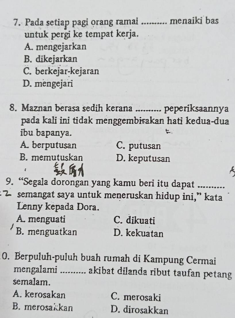 Pada setiap pagi orang ramai _menaiki bas
untuk pergi ke tempat kerja.
A. mengejarkan
B. dikejarkan
C. berkejar-kejaran
D. mengejari
8. Maznan berasa sedih kerana _peperiksaannya
pada kali ini tidak menggembiakan hati kedua-dua
ibu bapanya.
.
A. berputusan C. putusan
B. memutuskan D. keputusan
9. “Segala dorongan yang kamu beri itu dapat_
semangat saya untuk meneruskan hidup ini,” kata
Lenny kepada Dora.
A. menguati C. dikuati
B. menguatkan D. kekuatan
0. Berpuluh-puluh buah rumah di Kampung Cermai
mengalami _akibat dilanda ribut taufan petang 
semalam.
A. kerosakan C. merosaki
B. merosakkan D. dirosakkan