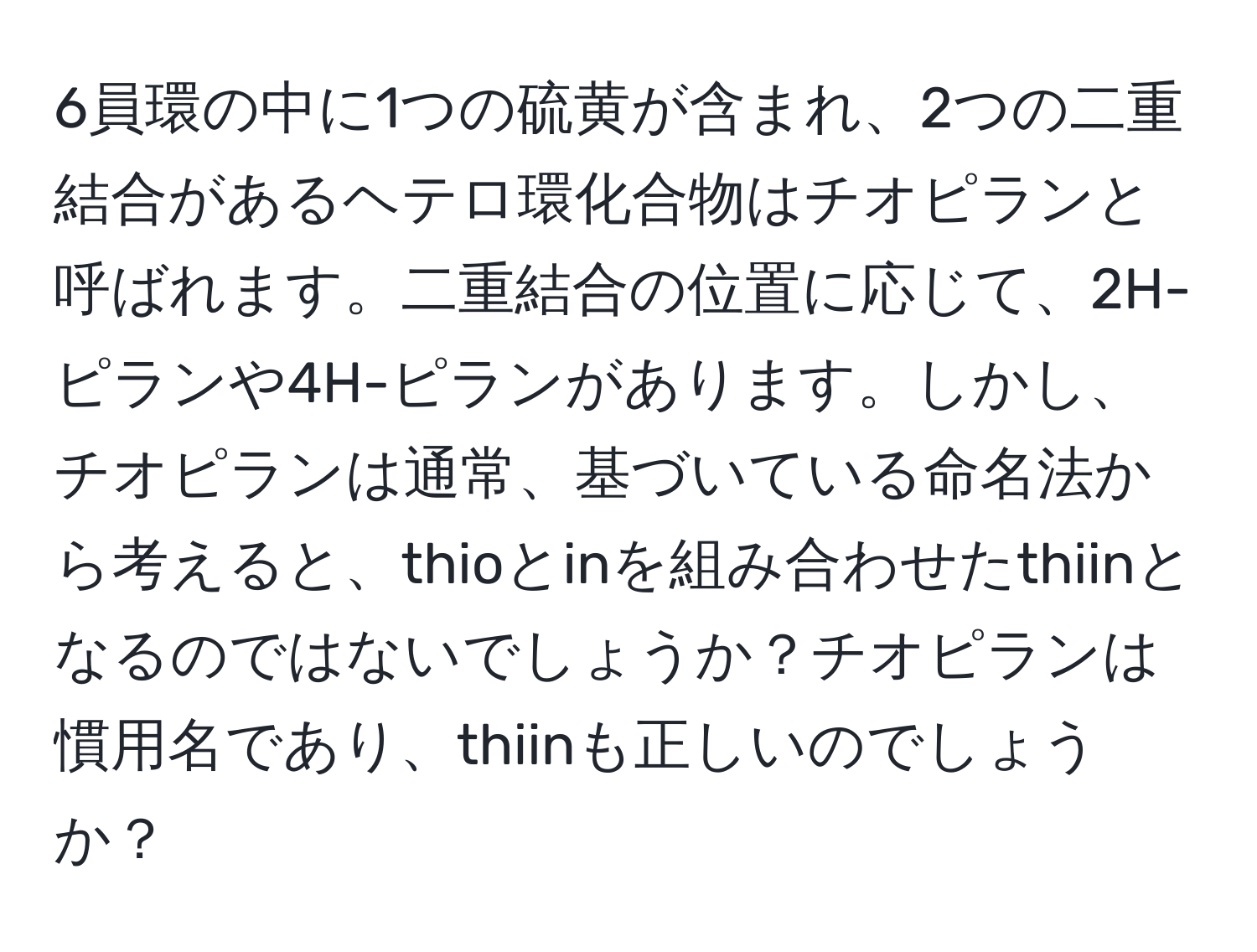 6員環の中に1つの硫黄が含まれ、2つの二重結合があるヘテロ環化合物はチオピランと呼ばれます。二重結合の位置に応じて、2H-ピランや4H-ピランがあります。しかし、チオピランは通常、基づいている命名法から考えると、thioとinを組み合わせたthiinとなるのではないでしょうか？チオピランは慣用名であり、thiinも正しいのでしょうか？