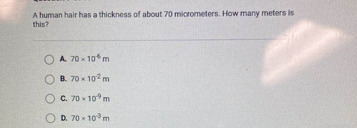 A human hair has a thickness of about 70 micrometers. How many meters is
this?
A. 70* 10^(-6)m
B. 70* 10^(-2)m
C. 70* 10^(-9)m
D. 70* 10^(-3)m