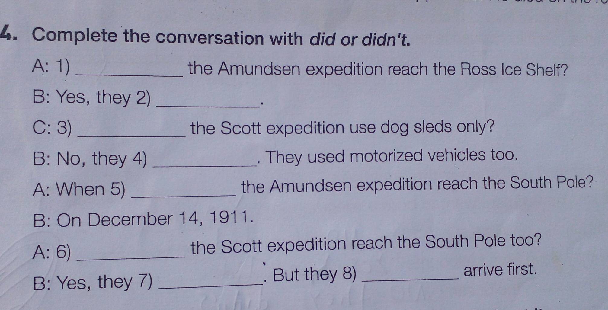 Complete the conversation with did or didn't. 
A: 1) _the Amundsen expedition reach the Ross Ice Shelf? 
B: Yes, they 2)_ 
C: 3) _the Scott expedition use dog sleds only? 
B: No, they 4) _. They used motorized vehicles too. 
A: When 5) _the Amundsen expedition reach the South Pole? 
B: On December 14, 1911. 
A: 6) _the Scott expedition reach the South Pole too? 
B: Yes, they 7)_ 
. But they 8) _arrive first.