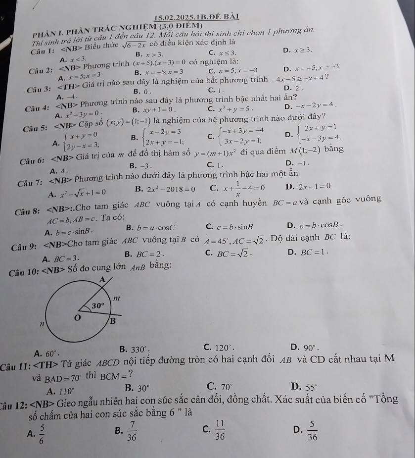 15.02.2025.1B.Đè bài
phản 1 phần trác nghiệm (3,0 điêm)
Thị sinh trả lời từ câu 1 đến câu 12. Mỗi câu hỏi thí sinh chỉ chọn 1 phương án.
Câu 1: Biểu thức sqrt(6-2x) có điều kiện xác định là
A. x<3. B. x>3. C. x≤ 3. D. x≥ 3.
Câu 2: ∠ NB> Phương trình (x+5).(x-3)=0 có nghiệm là:
A. x=5;x=3 B. x=-5;x=3 C. x=5;x=-3 D. x=-5;x=-3
Câu 3: Giá trị nào sau đây là nghiệm của bất phương trình -4x-5≥ -x+4 ?
B. () . C. 1 .
D. 2 .
A. -4 .
Cầu 4: ∠ NB> Phương trình nào sau đây là phương trình bậc nhất hai ần?
A. x^2+3y=0 B. xy+1=0. C. x^3+y=5. D. -x-2y=4.
Câu 5: ∠ NB>C Tập số (x;y)=(1;-1) là nghiệm của hệ phương trình nào dưới đây?
A. beginarrayl x+y=0 2y-x=3;endarray. B. beginarrayl x-2y=3 2x+y=-1;endarray. C. beginarrayl -x+3y=-4 3x-2y=1;endarray. D. beginarrayl 2x+y=1 -x-3y=4.endarray.
Câu 6: Giá trị của m để đồ thị hàm số y=(m+1)x^2 đi qua điểm M(1;-2) bằng
C. 1 .
A. 4 . B. -3 . D. -1 .
Câu 7: ∠ NB> Phương trình nào dưới đây là phương trình bậc hai một ẫn
A. x^2-sqrt(x)+1=0 B. 2x^2-2018=0 C. x+ 1/x -4=0 D. 2x-1=0
Câu 8: ∠ NB> ::.Cho tam giác ABC vuông tạiA có cạnh huyền BC=a và cạnh góc vuông
AC=b,AB=c. Ta có:
A. b=c· sin B. B. b=a· cos C C. c=b· sin B D. c=b· cos B.
* Câu 9: ∠ NB> Cho tam giác ABC vuông tại B có A=45°,AC=sqrt(2).  Độ dài cạnh BC là:
A. BC=3. B. BC=2. C. BC=sqrt(2)· D. BC=1.
Câu 10: Shat o đdo cung lớn AnB bằng:
C. 120°. D.
A. 60°·
B. 330°. 90°.
Câu 11: Tứ giác ABCD nội tiếp đường tròn có hai cạnh đối AB và CD cắt nhau tại M
và BAD=70° thì BCM= ?
A. 110° B. 30°
C. 70° D. 55°
Câu 12: ∠ NB> Gieo ngẫu nhiên haị con súc sắc cân đối, đồng chất. Xác suất của biến cố "Tổng
số chấm của hai con súc sắc bằng 6 " là
D.
A.  5/6   7/36  C.  11/36   5/36 
B.