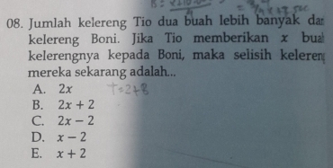 Jumlah kelereng Tio dua buah lebih banyak da
kelereng Boni. Jika Tio memberikan x bua
kelerengnya kepada Boni, maka selisih keleren
mereka sekarang adalah...
A. 2x
B. 2x+2
C. 2x-2
D. x-2
E. x+2