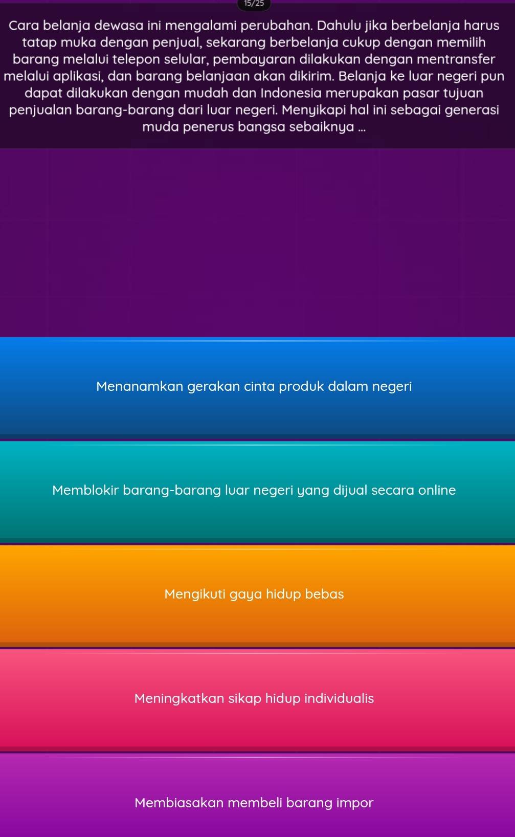 15/25
Cara belanja dewasa ini mengalami perubahan. Dahulu jika berbelanja harus
tatap muka dengan penjual, sekarang berbelanja cukup dengan memilih
barang melalui telepon selular, pembayaran dilakukan dengan mentransfer
melalui aplikasi, dan barang belanjaan akan dikirim. Belanja ke luar negeri pun
dapat dilakukan dengan mudah dan Indonesia merupakan pasar tujuan
penjualan barang-barang dari lvar negeri. Menyikapi hal ini sebagai generasi
muda penerus bangsa sebaiknya ...
Menanamkan gerakan cinta produk dalam negeri
Memblokir barang-barang luar negeri yang dijual secara online
Mengikuti gaya hidup bebas
Meningkatkan sikap hidup individualis
Membiasakan membeli barang impor