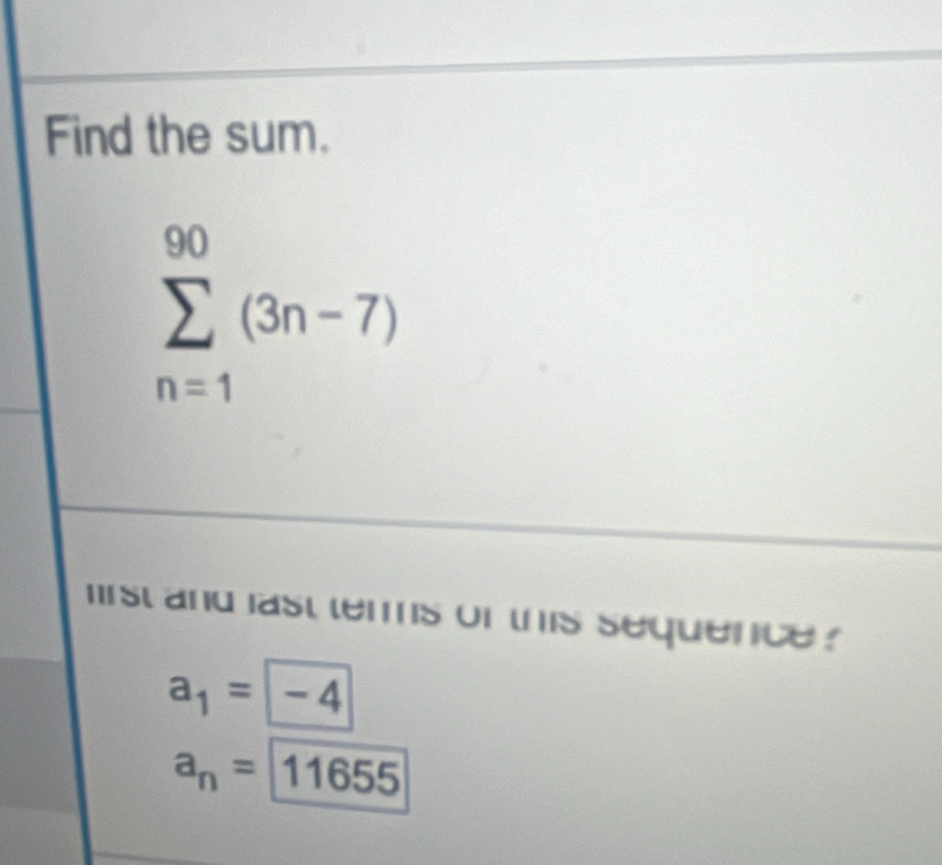 Find the sum.
sumlimits _(n=1)^(90)(3n-7)
irst and last terms of this sequence ?
a_1= -4
a_n= 11655