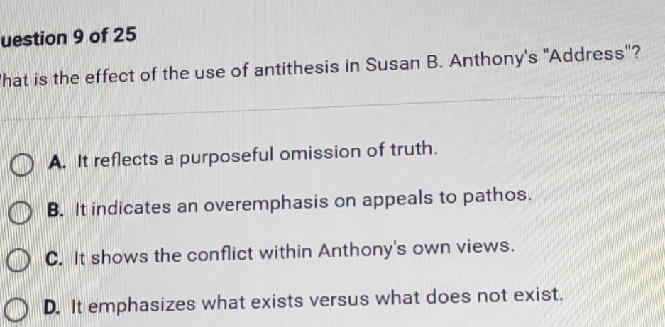 uestion 9 of 25
hat is the effect of the use of antithesis in Susan B. Anthony's "Address"?
A. It reflects a purposeful omission of truth.
B. It indicates an overemphasis on appeals to pathos.
C. It shows the conflict within Anthony's own views.
D. It emphasizes what exists versus what does not exist.