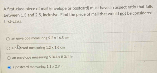 A first-class piece of mail (envelope or postcard) must have an aspect ratio that falls
between 1.3 and 2.5, inclusive. Find the piece of mail that would not be considered
first-class.
an envelope measuring 9.2* 16.5cm
a postcard measuring 1.2* 1.6cm
an envelope measuring 53/4* 83/4in
a postcard measuring 1.1* 2.9in