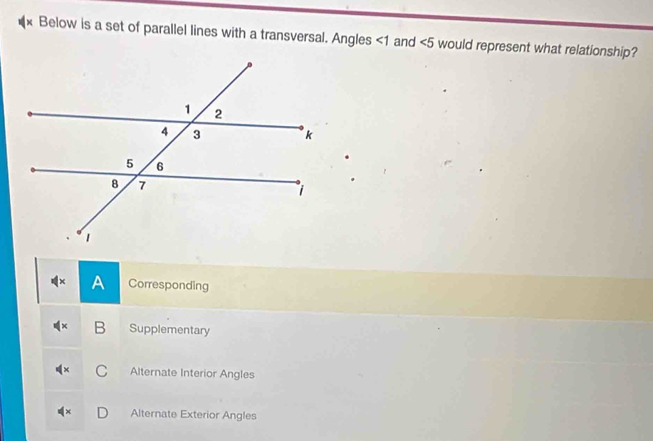 Below is a set of parallel lines with a transversal. Angles <1</tex> and ∠ 5 would represent what relationship?
A Corresponding
B Supplementary
C Alternate Interior Angles
Alternate Exterior Angles