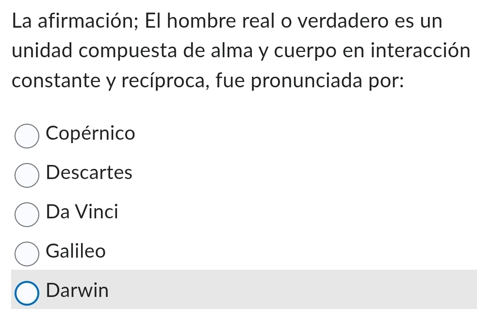 La afirmación; El hombre real o verdadero es un
unidad compuesta de alma y cuerpo en interacción
constante y recíproca, fue pronunciada por:
Copérnico
Descartes
Da Vinci
Galileo
Darwin