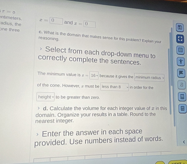 r=0
ntimeters. x=0 and x=□ 0
adius, the 
a 
one three c. What is the domain that makes sense for this problem? Explain your [] 
reasoning. 
Select from each drop-down menu to 
correctly complete the sentences. 
i 
The minimum value is x=16sqrt() because it gives the .minimum radius 
of the cone. However, æ must be less than 8 in order for the z
height≌ to be greater than zero. 
d. Calculate the volume for each integer value of x in this 
domain. Organize your results in a table. Round to the 
nearest integer. 
Enter the answer in each space 
provided. Use numbers instead of words.