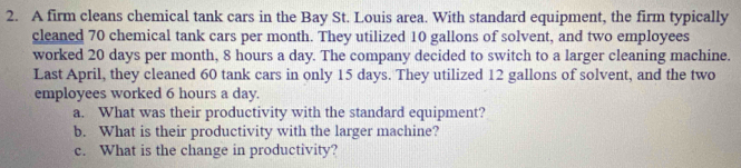 A firm cleans chemical tank cars in the Bay St. Louis area. With standard equipment, the firm typically 
cleaned 70 chemical tank cars per month. They utilized 10 gallons of solvent, and two employees 
worked 20 days per month, 8 hours a day. The company decided to switch to a larger cleaning machine. 
Last April, they cleaned 60 tank cars in only 15 days. They utilized 12 gallons of solvent, and the two 
employees worked 6 hours a day. 
a. What was their productivity with the standard equipment? 
b. What is their productivity with the larger machine? 
c. What is the change in productivity?