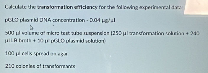 Calculate the transformation efficiency for the following experimental data: 
pGLO plasmid DNA concentration - 0.04 μg/μl
500 μl volume of micro test tube suspension (250 μl transformation solution + 240
μl LB broth + 10 μl pGLO plasmid solution)
100 μl cells spread on agar
210 colonies of transformants