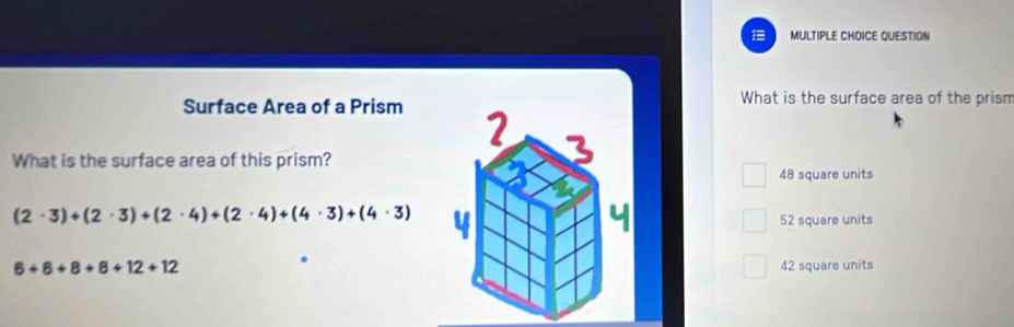 QUESTION
Surface Area of a Prism
What is the surface area of the prism
What is the surface area of this prism?
48 square units
(2· 3)+(2· 3)+(2· 4)+(2· 4)+(4· 3)+(4· 3)
52 square units
6+6+8+8+12+12 42 square units