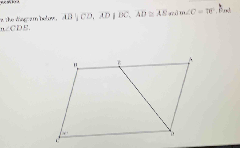 uestion
n the diagram below, overline AB||overline CD,overline AD||overline BC,overline AD≌ overline AE and m∠ C=76° , Find
m∠ CDE.