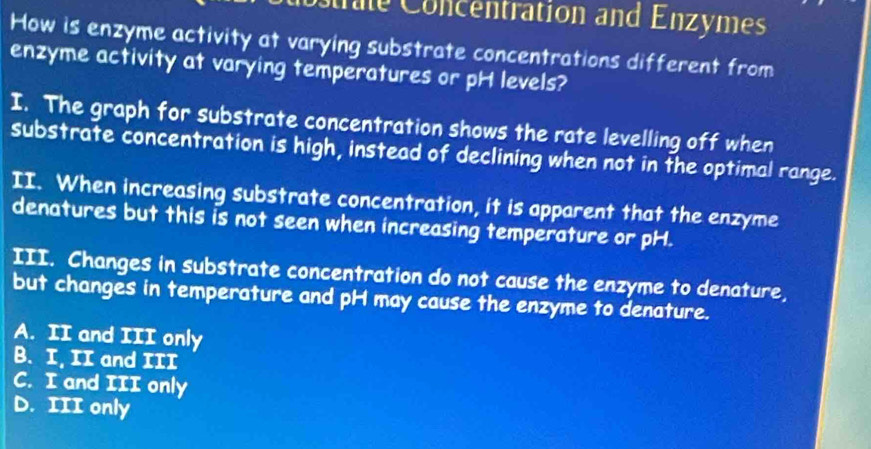 trale Concentration and Enzymes
How is enzyme activity at varying substrate concentrations different from
enzyme activity at varying temperatures or pH levels?
I. The graph for substrate concentration shows the rate levelling off when
substrate concentration is high, instead of declining when not in the optimal range.
II. When increasing substrate concentration, it is apparent that the enzyme
denatures but this is not seen when increasing temperature or pH.
III. Changes in substrate concentration do not cause the enzyme to denature,
but changes in temperature and pH may cause the enzyme to denature.
A. II and III only
B. I, II and III
C. I and III only
D. III only