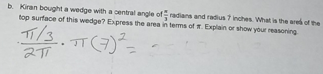 Kiran bought a wedge with a central angle of  π /3  radians and radius 7 inches. What is the area of the 
top surface of this wedge? Express the area in terms of π. Explain or show your reasoning.