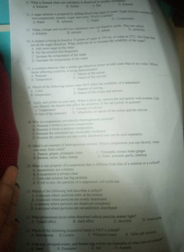 What is formed when one substance is dissolved in another substance? D. Aerosol
A. Solution B Solute c Sol
12. A sugar solution is prepared by adding dissolving sugar in water. Sugar solution consists of
two components, namely, sugar and water. Which is solute? D. Components
A. Water B. solution C. Sugar
13 Water, vinegar and alcohol are substances that can dissolve solids. They are called
A.Solution B. solvent C solute D. sofubility
14. A student is trying to dissolve 10 grams of sugar in 100 mL of water at 25°C. She finds that
not all the sugar dissolves. What could she do to increase the solubility of the sugar?
A. Add more sugar to the water
B. Stir the solution less frequently
C. Increase the temperature of the water
D. Decrease the temperature of the water
15. A scientist observes that a certain gas dissolves better in cold water than in hot water. Which
factor affecting solubility is being demonstrated
C Nature of the solute
A. Pressure
B. Temperature D. Nature of the solvent
_
16. Which of the following factors does NOT affect the solubility of a substance?
A. Color C Manner of stirring
B.Temperature D. Nature of the solute and solvent
17. Apply nail polish on your nails. When it dries up, remove the nail polish with acetone. Can
you identify the factors that affect the solubility of the nail polish in acetone?
A. Temperature C. Amount of solvent
B.Size of the materials D. Miscibility or nature of the solute and the solvent
18. Why is a suspension considered a heterogeneous mixture?
A. Because it forms a uniform composition
B. Because it forms a uniform composition.
C. Because the substances are chemically combined.
D Because the particles are not evenly distributed and can be seen separately
19. Salad is an example of beterogeneous mixture. Which components you can identity when
you make Buko salad?
A. Papaya, grapes, pineapple, buko C. Pineapple, tomato buko ginger
B. Banana, onion, buko, mango D. Buko. avocado garlic, ketchup
20. What is one property of a suspension that is different from that of a solution or a colloid?
A. Suspensions are colorless.
B. A suspension is always clear
C. Colloidal solution has big particles
D. If left to rest, the particles of a suspension will settle out.
21. Which of the following best describes a colloid?
A. A mixture where particles settle at the bottom
B. A mixture where particles are evenly distributed
C. A minture where particles are dissolved completely
D. A mixture where particles are not uniformly distributed
22. What phenomena occur when dispersed colloid particles scatter light?
A. Tyndall effect B. shaft effect C. miscible D. immiscible
23. Which of the following household items is NOT a colloid?
A. Mayohnaisc B.Gelana C. Whipped cream D. Table salt solution
24. Soda pop, whipped cream, and beaten ugg whites are examples of what type of colloldy!
A. foam B. Emulsion C. Sol D. Acrosol