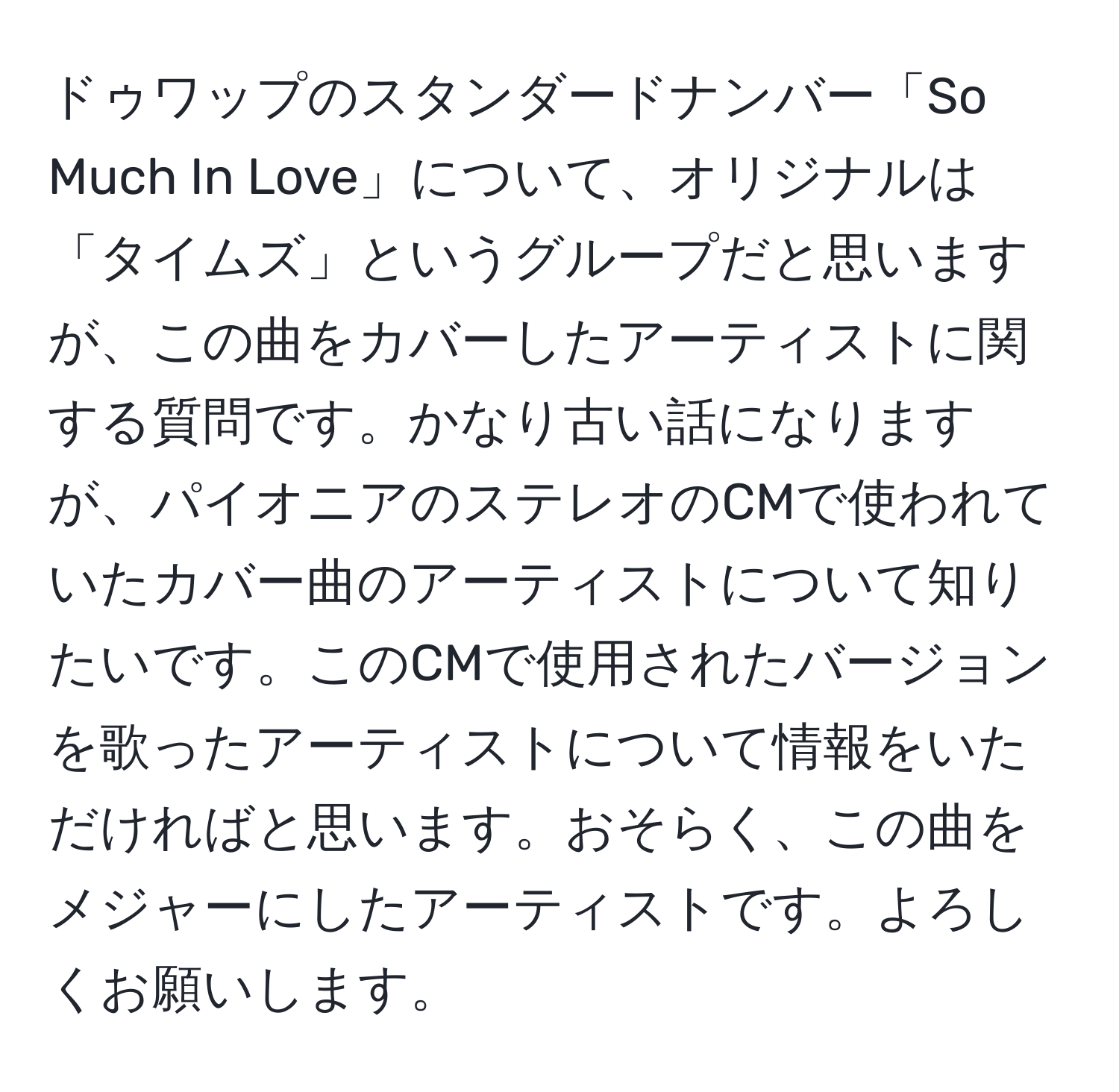 ドゥワップのスタンダードナンバー「So Much In Love」について、オリジナルは「タイムズ」というグループだと思いますが、この曲をカバーしたアーティストに関する質問です。かなり古い話になりますが、パイオニアのステレオのCMで使われていたカバー曲のアーティストについて知りたいです。このCMで使用されたバージョンを歌ったアーティストについて情報をいただければと思います。おそらく、この曲をメジャーにしたアーティストです。よろしくお願いします。