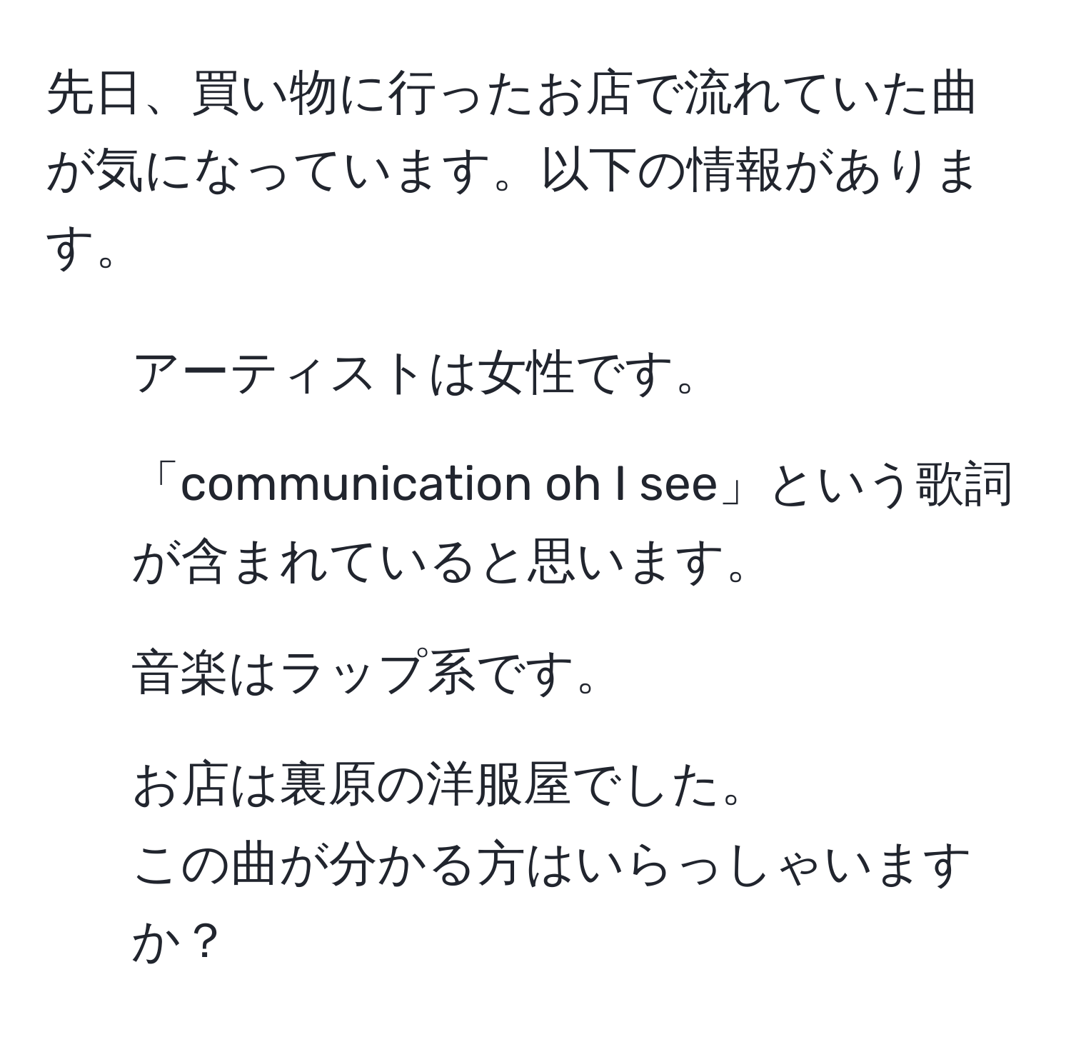 先日、買い物に行ったお店で流れていた曲が気になっています。以下の情報があります。  
- アーティストは女性です。  
- 「communication oh I see」という歌詞が含まれていると思います。  
- 音楽はラップ系です。  
- お店は裏原の洋服屋でした。  
この曲が分かる方はいらっしゃいますか？