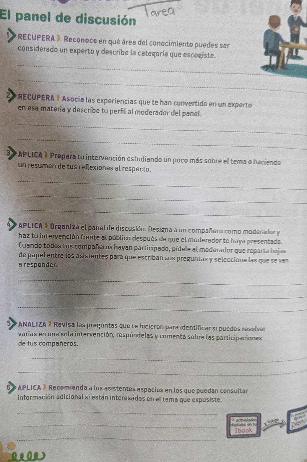 El panel de discusión 
1》 RECUPERA » Reconoce en qué área del conocimiento puedes ser 
considerado un experto y describe la categoría que escogiste. 
_ 
_ 
2 RECUPERA 》Asocia las experiencias que te han convertido en un experto 
en esa materia y describe tu perfil al moderador del panel. 
_ 
_ 
3» APLICA 》 Prepara tu intervención estudiando un poco más sobre el tema o haciendo 
un resumen de tus reflexiones al respecto. 
_ 
_ 
_ 
* APLICA » Organiza el panel de discusión. Designa a un compañero como moderador y 
haz tu intervención frente al público después de que el moderador te haya presentado. 
Cuando todos tus compañeros hayan participado, pídele al moderador que reparta hojas 
de papel entre los asistentes para que escriban sus preguntas y seleccione las que se van 
a responder. 
_ 
_ 
_ 
5》 * ANALIZA » Revisa las preguntas que te hicieron para identificar si puedes resolver 
varias en una sola intervención, respóndelas y comenta sobre las participaciones 
de tus compañeros. 
_ 
_ 
6» APLICA 》 Recomienda a los asistentes espacios en los que puedan consultar 
información adicional si están interesados en el tema que expusiste. 
_ 
+ actividades 
_ digitales en t u y lueço a 
Ibook 
_ 
0.00