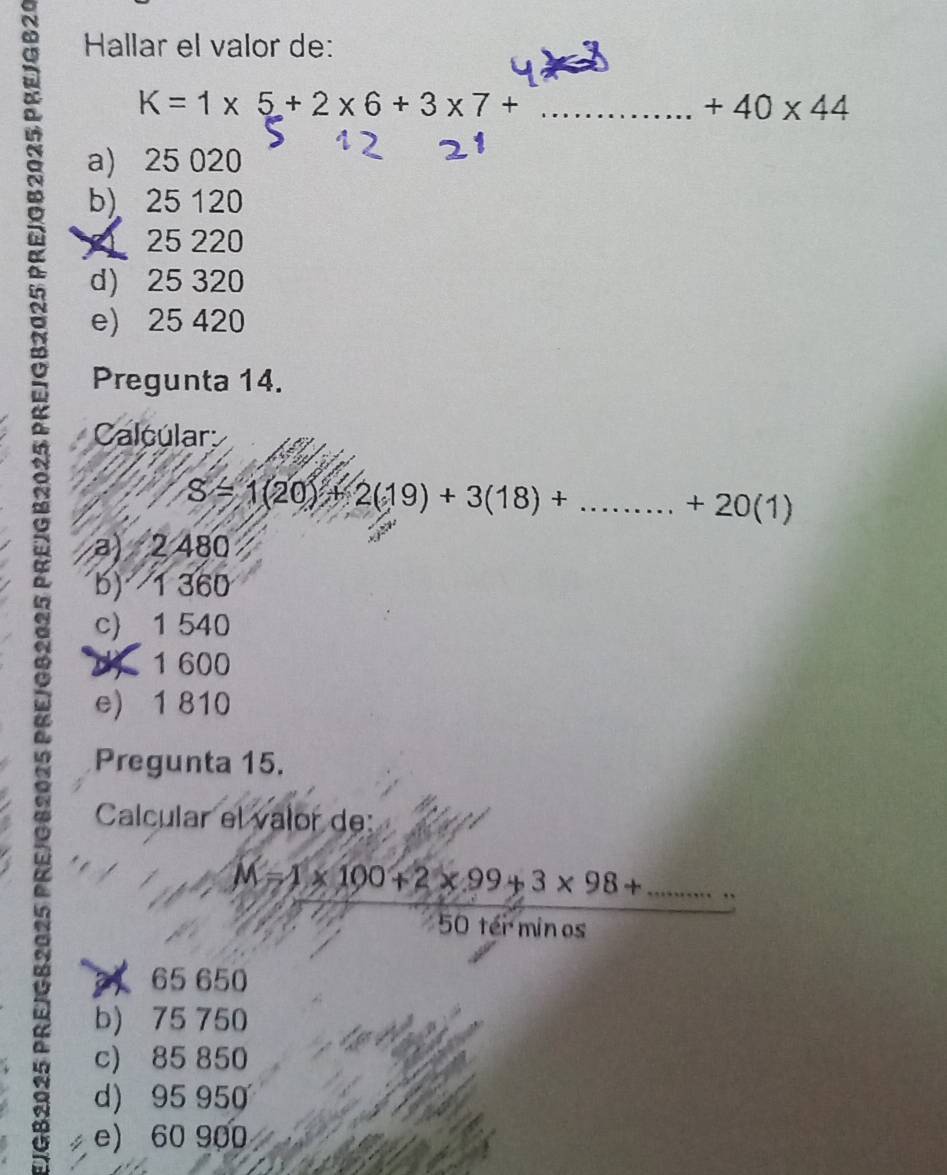 Hallar el valor de:
K=1* 5+2* 6+3* 7+ _ 
+40* 44
a) 25 020
b) 25 120
25 220
d) 25 320
e) 25 420
Pregunta 14.
Calcúlar
S=1(20)+2(19)+3(18)+........+20(1)
a) 2 480
b) 1 360
c) 1 540
d) 1 600
e) 1 810
Pregunta 15.
Calcular el valor de:
_ M=1* 100+2* 99+3* 98+...
50 tér minos
65 650
b) 75 750
c) 85 850
d) 95 950
e) 60 900