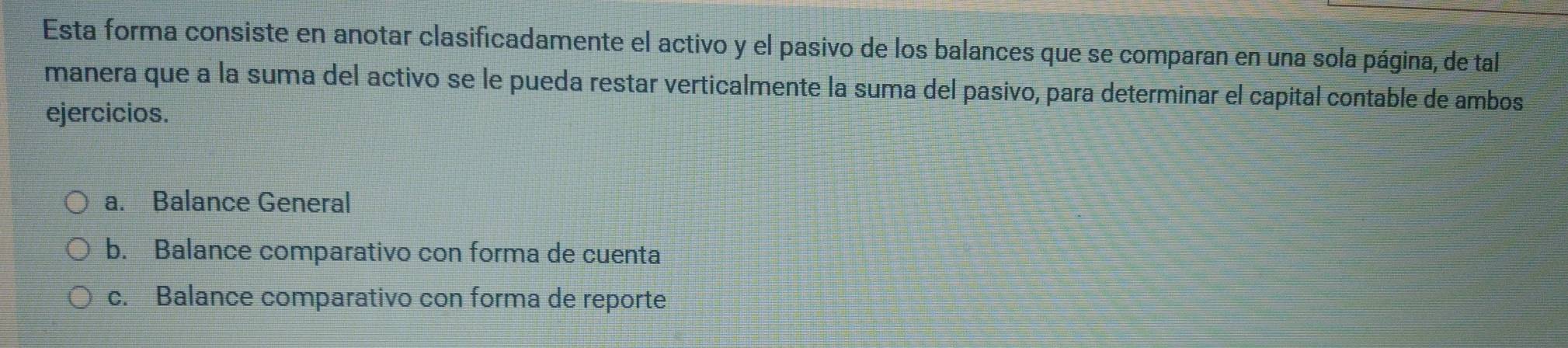 Esta forma consiste en anotar clasificadamente el activo y el pasivo de los balances que se comparan en una sola página, de tal 
manera que a la suma del activo se le pueda restar verticalmente la suma del pasivo, para determinar el capital contable de ambos 
ejercicios. 
a. Balance General 
b. Balance comparativo con forma de cuenta 
c. Balance comparativo con forma de reporte