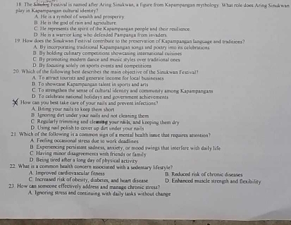The Situlog Festival is named after Aring Sisukwan, a figure from Kapampangan mythology What role does Aring Sinukwan
play in Kapampangan cultural identity? A. He is a symbol of wealth and prosperity
B. He is the god of rain and agriculture
C. He represents the spirit of the Kapampangan people and their resilience
D He is a warrior king who defended Pampanza from invaders
19 How does the Sinukwan Festival contribute to the preservation of Kapampangan language and traditions?
A By incorporating traditional Kapampangan songs and poetry into its celebrations
D. By bolding culinary competitions showcasing international cuisines
C By promoting modern dance and music styles over traditional ones
D. By focusing solely on sports events and compesitions
20. Which of the following best describes the main objective of the Sinukwan Festival?
A. To altract tourists and generme income for local businesses
B. To showcase Kapampangan talent in sports and arts
C. To strengthen the sense of cultural identity and community among Kapampangans
D To celebrate national holidays and government achievements
How can you best take care of your nails and prevent infections?
A. Biting your mails to keep them shor
B. Ignoring dirt under your eas and not claning them
C. Regularly trimming and cleaning your nails, and keeping them dry
D Using nail polish to cover up dirt under your mails
21 Which of the following is a common sign of a mental health issue that requires attention?
A. Feeling occasional stress due to work deadlises
B Experiencing persistent sadness, anxiety, or mood swings that interfere with daily life
C Having minor disagreements with friends or family
D. Being tired after a long day of physical activity
22 What is a common health concern associated with a sedentary lifesryle? B. Reduced risk of chrunic diseases
A. Improved cardiovascular fitness
C. Increased risk of obesity, diabetes, and heart disease D. Enhanced muscle strength and flexibility
23 How can someone effectively address and manage chromic stress?
A. Ignoring stress and continuing with daily tasks without change