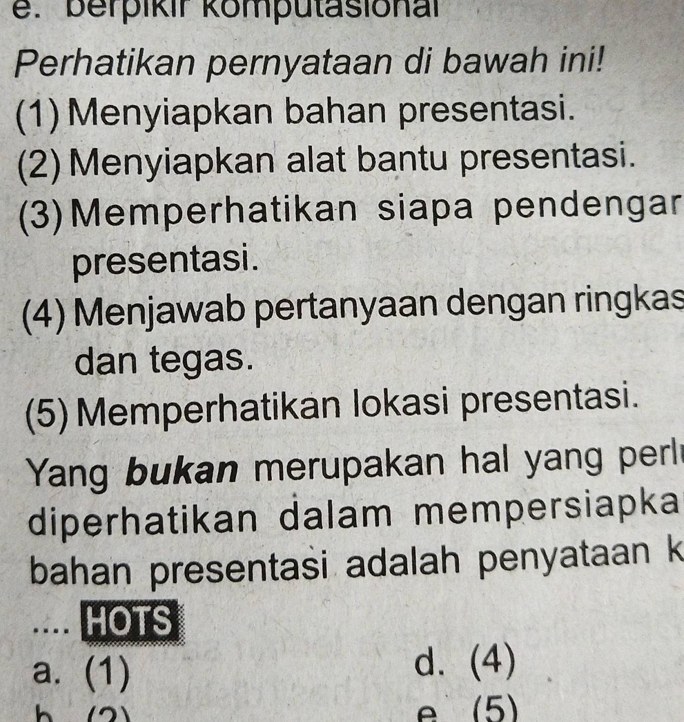 berpikır komputasional
Perhatikan pernyataan di bawah ini!
(1) Menyiapkan bahan presentasi.
(2) Menyiapkan alat bantu presentasi.
(3)Memperhatikan siapa pendengar
presentasi.
(4) Menjawab pertanyaan dengan ringkas
dan tegas.
(5) Memperhatikan lokasi presentasi.
Yang bukan merupakan hal yang perl
diperhatikan dalam mempersiapka
bahan presentasi adalah penyataan k
.... HOTS
a. (1)
d. (4)
h (2) (5)