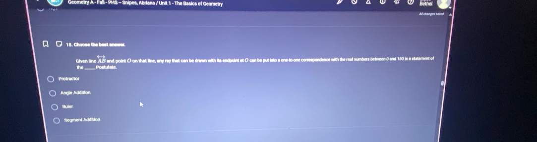 Geometry A - Fall - PHS - Snipes, Abriana / Unit 1 - The Basics of Geometry
All changes save
18. Choose the best answer.
Given line A. B and point O on that line, any ray that can be drawn with its endpoint at O can be put into a one-to-
the_ _ Postulate.
Protractor
Angle Addition
Ruler
Segment Addition