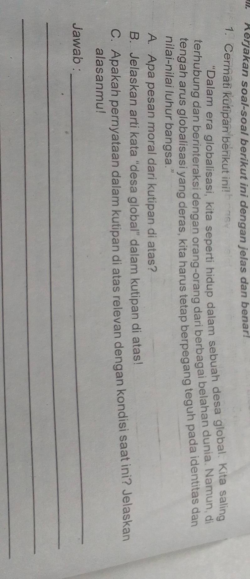 Kerjakan soal-soal berikut ini dengan jelas dan benar! 
1. Cermati kutipan berikut ini! 
“Dalam era globalisasi, kita seperti hidup dalam sebuah desa global. Kita saling 
terhubung dan berinteraksi dengan orang-orang dari berbagai belahan dunia. Namun, di 
tengah arus globalisasi yang deras, kita harus tetap berpegang teguh pada identitas dan 
nilai-nilai luhur bangsa.” 
A. Apa pesan moral dari kutipan di atas? 
B. Jelaskan arti kata “desa global” dalam kutipan di atas! 
C. Apakah pernyataan dalam kutipan di atas relevan dengan kondisi saat ini? Jelaskan 
alasanmu! 
Jawab : 
_ 
_ 
_ 
_