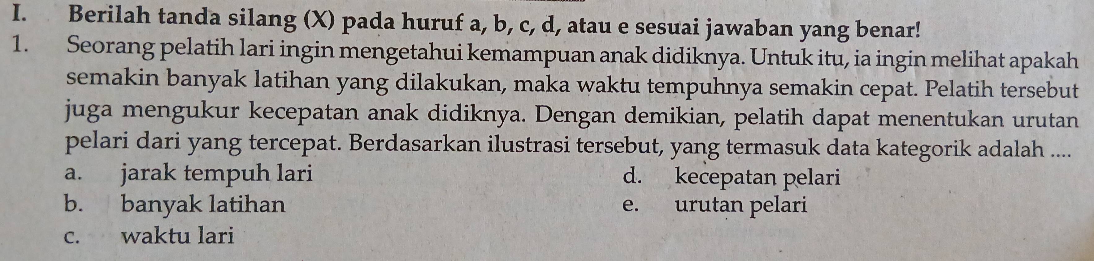 Berilah tanda silang (X) pada huruf a, b, c, d, atau e sesuai jawaban yang benar!
1. Seorang pelatih lari ingin mengetahui kemampuan anak didiknya. Untuk itu, ia ingin melihat apakah
semakin banyak latihan yang dilakukan, maka waktu tempuhnya semakin cepat. Pelatih tersebut
juga mengukur kecepatan anak didiknya. Dengan demikian, pelatih dapat menentukan urutan
pelari dari yang tercepat. Berdasarkan ilustrasi tersebut, yang termasuk data kategorik adalah ....
a. jarak tempuh lari d. kecepatan pelari
b. banyak latihan e. urutan pelari
c. waktu lari