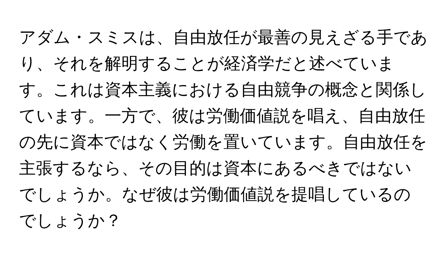 アダム・スミスは、自由放任が最善の見えざる手であり、それを解明することが経済学だと述べています。これは資本主義における自由競争の概念と関係しています。一方で、彼は労働価値説を唱え、自由放任の先に資本ではなく労働を置いています。自由放任を主張するなら、その目的は資本にあるべきではないでしょうか。なぜ彼は労働価値説を提唱しているのでしょうか？