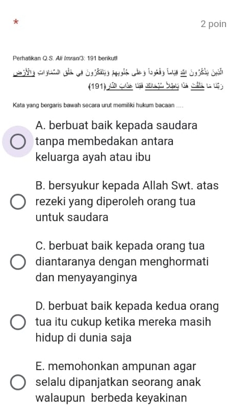 poin
Perhatikan Q.S. Ali Imran/3: 191 berikutI
(191) júli quảe va eta jo Syby da clta la d a
Kata yang bergaris bawah secara urut memiliki hukum bacaan ....
A. berbuat baik kepada saudara
tanpa membedakan antara
keluarga ayah atau ibu
B. bersyukur kepada Allah Swt. atas
rezeki yang diperoleh orang tua
untuk saudara
C. berbuat baik kepada orang tua
diantaranya dengan menghormati
dan menyayanginya
D. berbuat baik kepada kedua orang
tua itu cukup ketika mereka masih
hidup di dunia saja
E. memohonkan ampunan agar
selalu dipanjatkan seorang anak
walaupun berbeda keyakinan